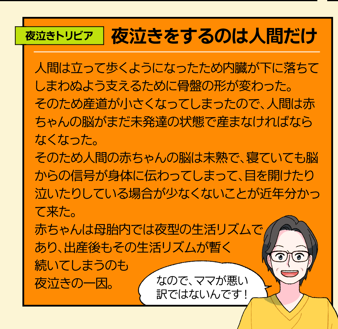 夜泣きトリビア。「夜泣きをするのは人間だけ」人間は立って歩くようになったため内臓が下に落ちてしまわぬよう支えるために骨盤の形が変わった。そのため産道が小さくなってしまったので、人間は赤ちゃんの脳がまだ未発達の状態で産まなければならなくなった。
そのため人間の赤ちゃんの脳は未熟で、寝ていても脳からの信号が身体に伝わってしまって、目を開けたり泣いたりしている場合が少なくないことが近年分かって来た。赤ちゃんは母胎内では夜型の生活リズムであり、出産後もその生活リズムが暫く続いてしまうのも夜泣きの一因。なので、ママが悪い訳ではないんです!