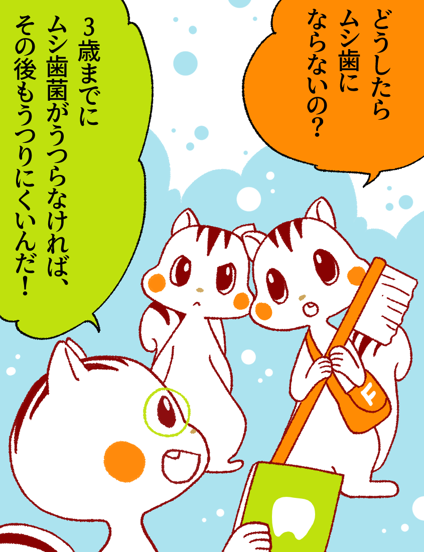 ナッツ「どうしたらムシ歯にならないの?」ハリー「3歳までにムシ歯菌がうつらなければ、その後もうつりにくいんだ！」