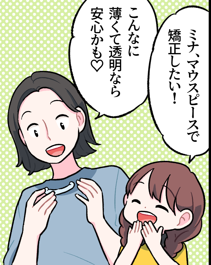 透明なマウスピースを手に取るお母さんと、嬉しそうなミナちゃん。ミナちゃんが「ミナ、マウスピースで矯正したい！」と笑顔で話し、お母さんも「こんなに薄くて透明なら安心かも♡」と納得して喜んでいる
