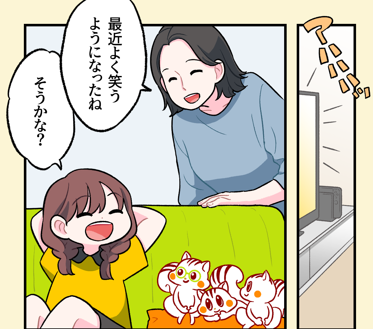 テレビを見て「アハハハ」と声を上げて笑うミナちゃん。お母さんが「最近よく笑うようになったね」と嬉しそうに声をかけ、ミナちゃんが「そうかな？」と笑顔で返している