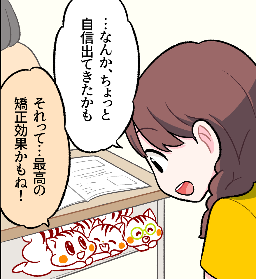 机に向かうミナちゃんが「…なんか、ちょっと自信出てきたかも」と前向きな気持ちをつぶやき、机の下から見守るナッツが「それって…最高の矯正効果かもね！」と嬉しそうに話している場面